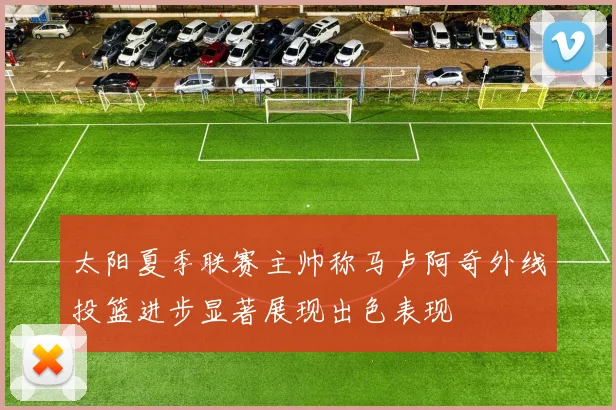 太阳夏季联赛主帅称马卢阿奇外线投篮进步显著展现出色表现