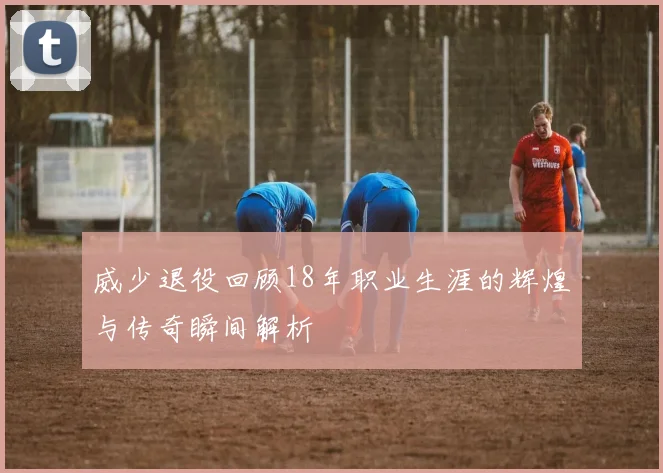 威少退役回顾18年职业生涯的辉煌与传奇瞬间解析