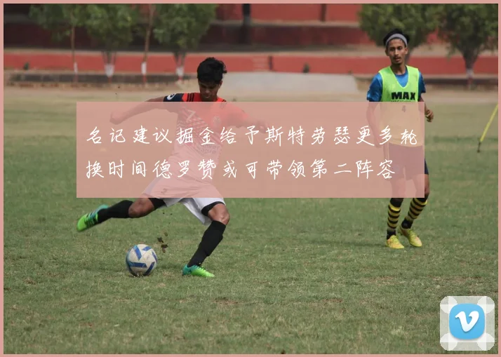 名记建议掘金给予斯特劳瑟更多轮换时间德罗赞或可带领第二阵容