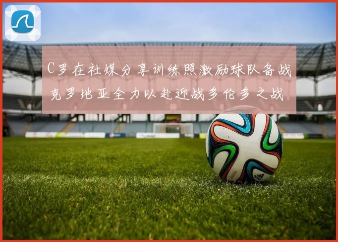 C罗在社媒分享训练照激励球队备战克罗地亚全力以赴迎战多伦多之战