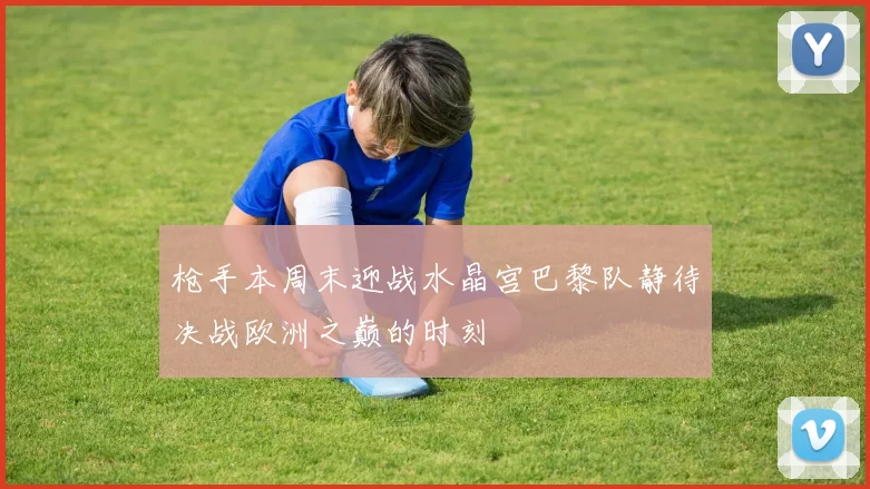 枪手本周末迎战水晶宫巴黎队静待决战欧洲之巅的时刻