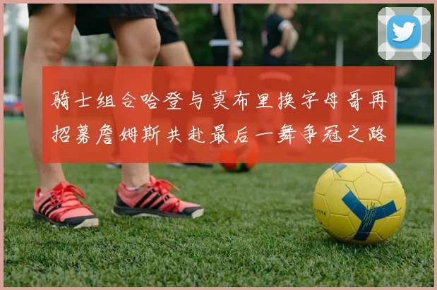 骑士组合哈登与莫布里换字母哥再招募詹姆斯共赴最后一舞争冠之路