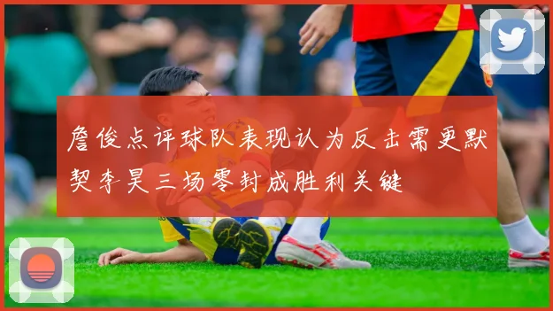 詹俊点评球队表现认为反击需更默契李昊三场零封成胜利关键