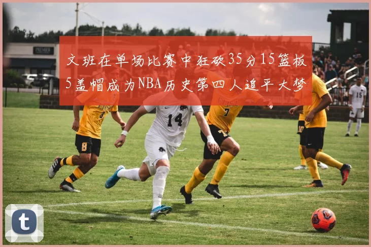 文班在单场比赛中狂砍35分15篮板5盖帽成为NBA历史第四人追平大梦鲨鱼天勾