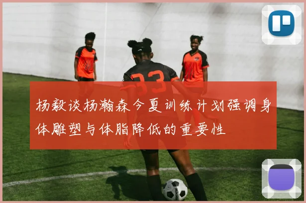 杨毅谈杨瀚森今夏训练计划强调身体雕塑与体脂降低的重要性
