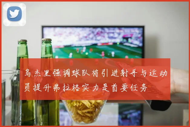 乌杰里强调球队将引进射手与运动员提升弗拉格实力是首要任务