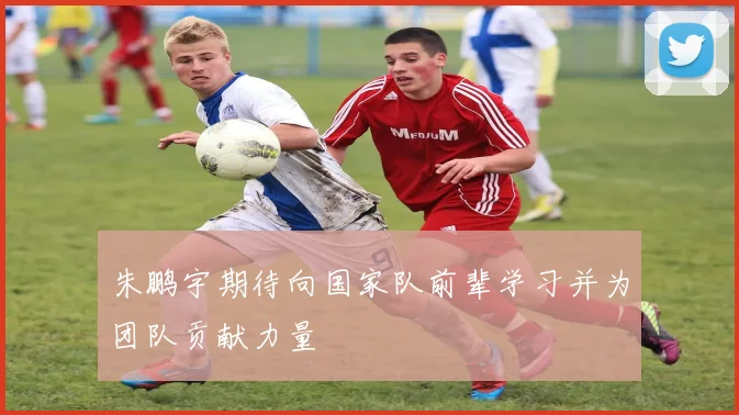 朱鹏宇期待向国家队前辈学习并为团队贡献力量