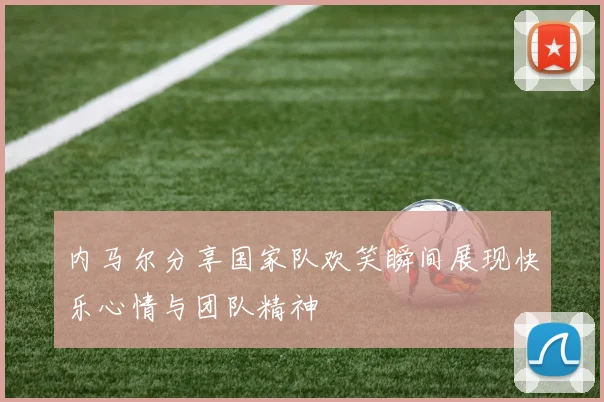 内马尔分享国家队欢笑瞬间展现快乐心情与团队精神