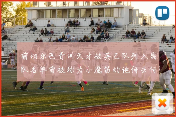 前切尔西青训天才被英乙队列入离队名单曾被称为小魔笛的他何去何从