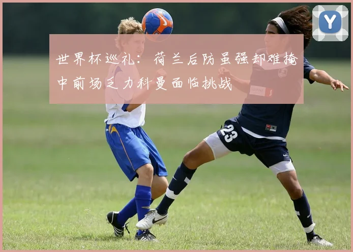 世界杯巡礼：荷兰后防虽强却难掩中前场乏力科曼面临挑战