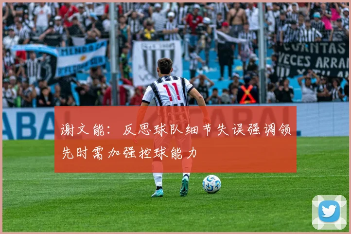 谢文能：反思球队细节失误强调领先时需加强控球能力