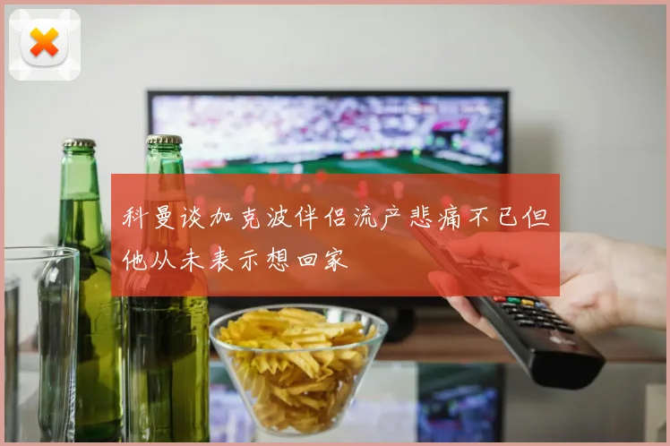 科曼谈加克波伴侣流产悲痛不已但他从未表示想回家