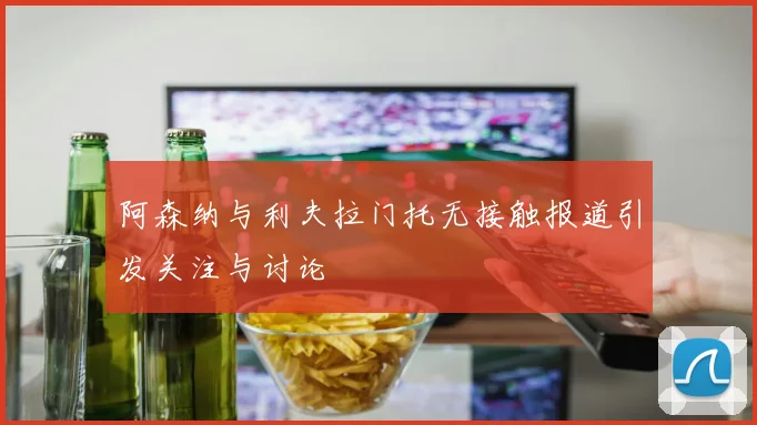 阿森纳与利夫拉门托无接触报道引发关注与讨论