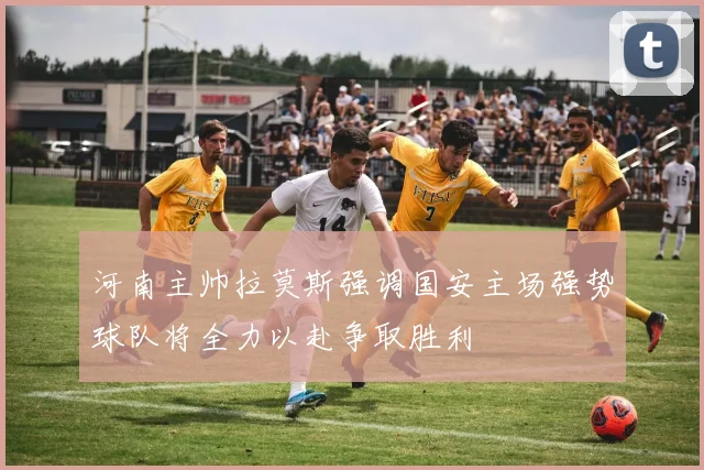 河南主帅拉莫斯强调国安主场强势球队将全力以赴争取胜利