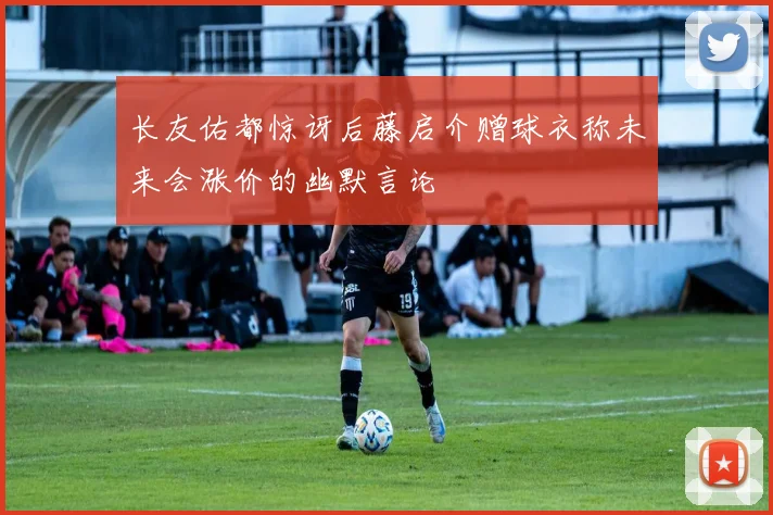 长友佑都惊讶后藤启介赠球衣称未来会涨价的幽默言论