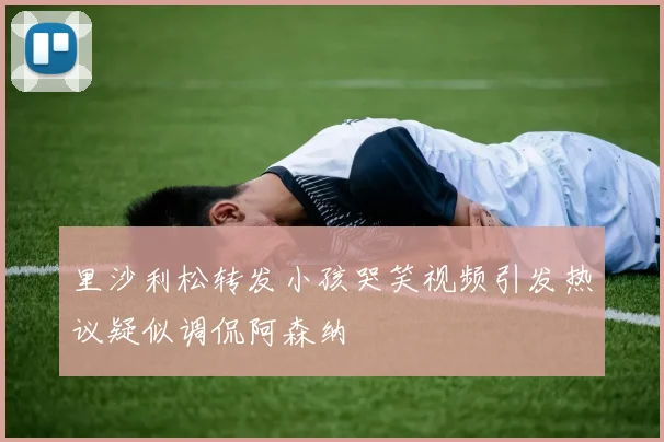 里沙利松转发小孩哭笑视频引发热议疑似调侃阿森纳