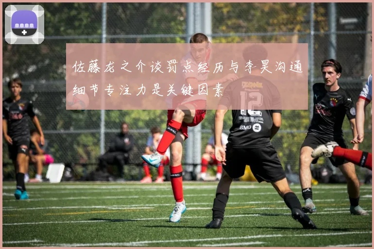 佐藤龙之介谈罚点经历与李昊沟通细节专注力是关键因素