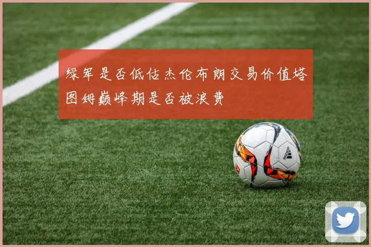 绿军是否低估杰伦布朗交易价值塔图姆巅峰期是否被浪费