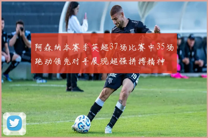 阿森纳本赛季英超37场比赛中35场跑动领先对手展现超强拼搏精神