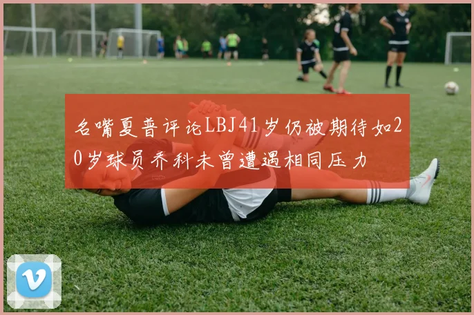名嘴夏普评论LBJ41岁仍被期待如20岁球员乔科未曾遭遇相同压力