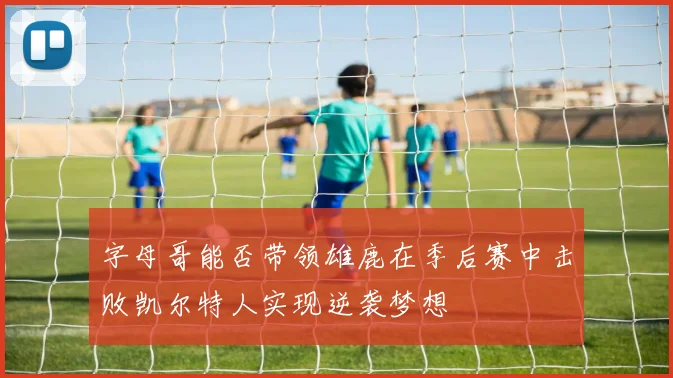 字母哥能否带领雄鹿在季后赛中击败凯尔特人实现逆袭梦想